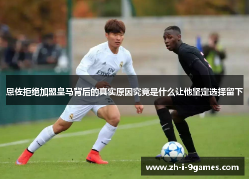 恩佐拒绝加盟皇马背后的真实原因究竟是什么让他坚定选择留下