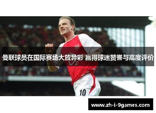 曼联球员在国际赛场大放异彩 赢得球迷赞誉与高度评价