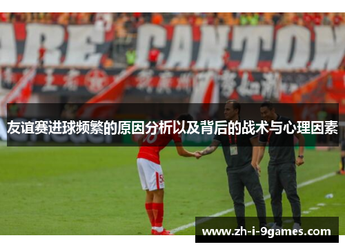 友谊赛进球频繁的原因分析以及背后的战术与心理因素 友谊赛进球频繁的原因分析以及背后的战术与心理因素