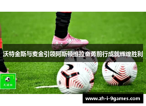 沃特金斯与麦金引领阿斯顿维拉奋勇前行成就辉煌胜利 沃特金斯与麦金引领阿斯顿维拉奋勇前行成就辉煌胜利