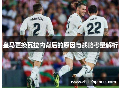 皇马更换瓦拉内背后的原因与战略考量解析 皇马更换瓦拉内背后的原因与战略考量解析