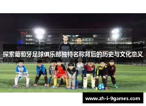探索葡萄牙足球俱乐部独特名称背后的历史与文化意义 探索葡萄牙足球俱乐部独特名称背后的历史与文化意义