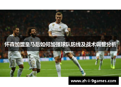 怀森加盟皇马后如何加强球队防线及战术调整分析