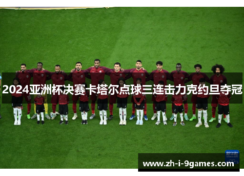 2024亚洲杯决赛卡塔尔点球三连击力克约旦夺冠 2024亚洲杯决赛卡塔尔点球三连击力克约旦夺冠