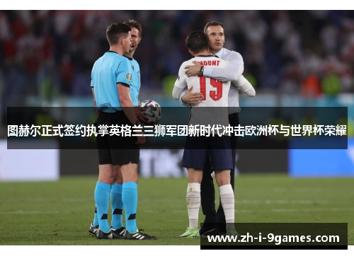 图赫尔正式签约执掌英格兰三狮军团新时代冲击欧洲杯与世界杯荣耀 图赫尔正式签约执掌英格兰三狮军团新时代冲击欧洲杯与世界杯荣耀